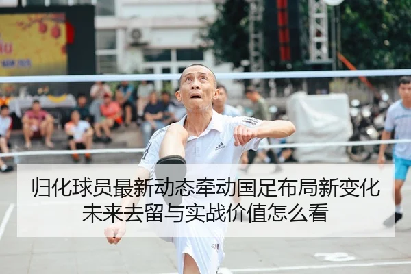 归化球员最新动态牵动国足布局新变化未来去留与实战价值怎么看